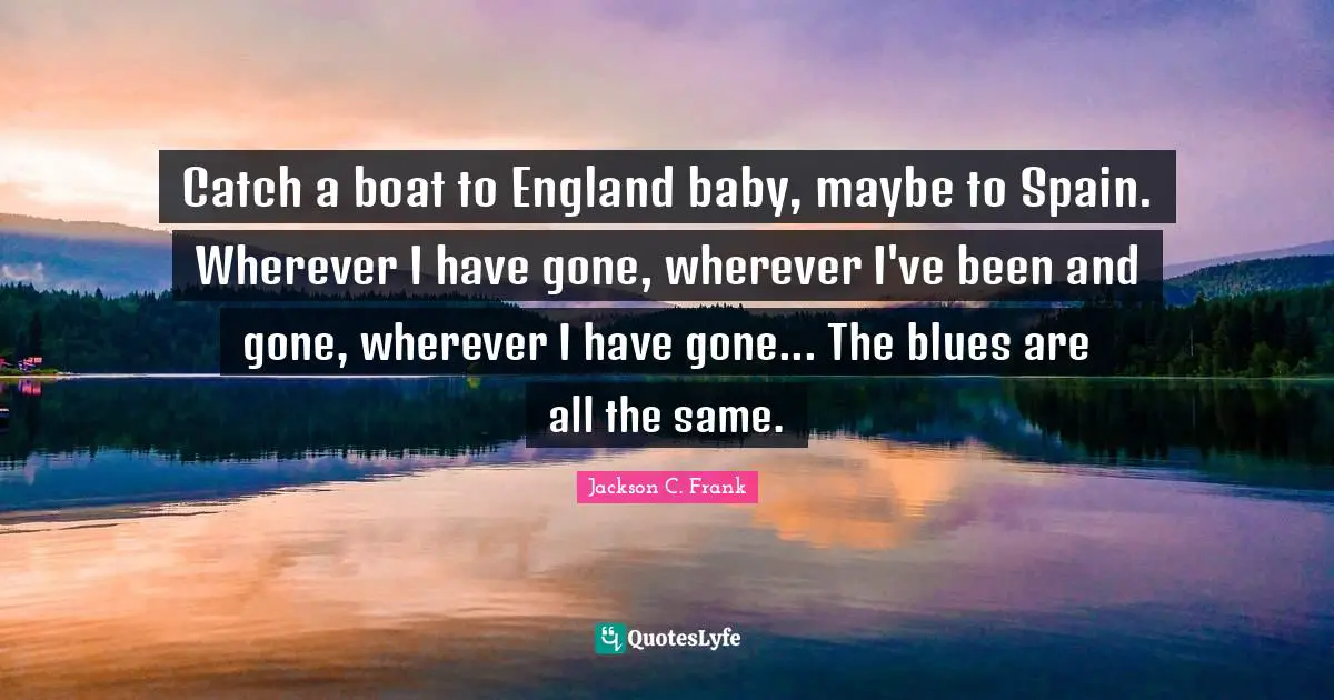 Catch a boat to England baby, maybe to Spain. Wherever I have gone, wherever I've been and gone, wherever I have gone... The blues are all the same.