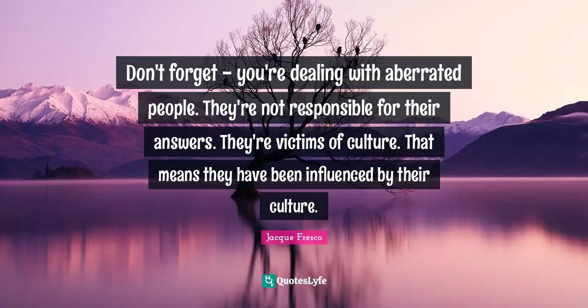 Don't forget - you're dealing with aberrated people. They're not responsible for their answers. They're victims of culture. That means they have been influenced by their culture.