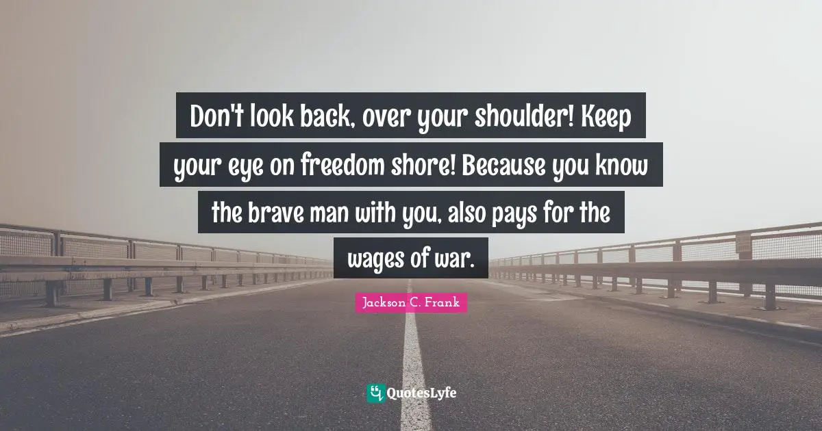 Don't look back, over your shoulder! Keep your eye on freedom shore! Because you know the brave man with you, also pays for the wages of war.