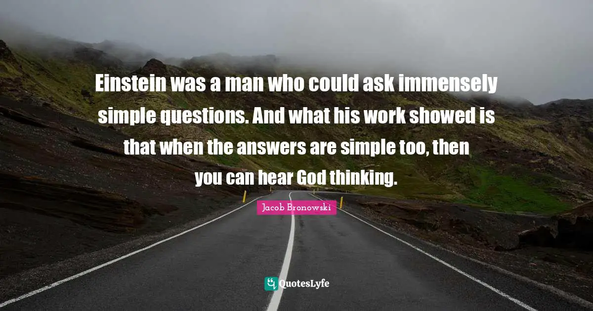 Einstein was a man who could ask immensely simple questions. And what his work showed is that when the answers are simple too, then you can hear God thinking.