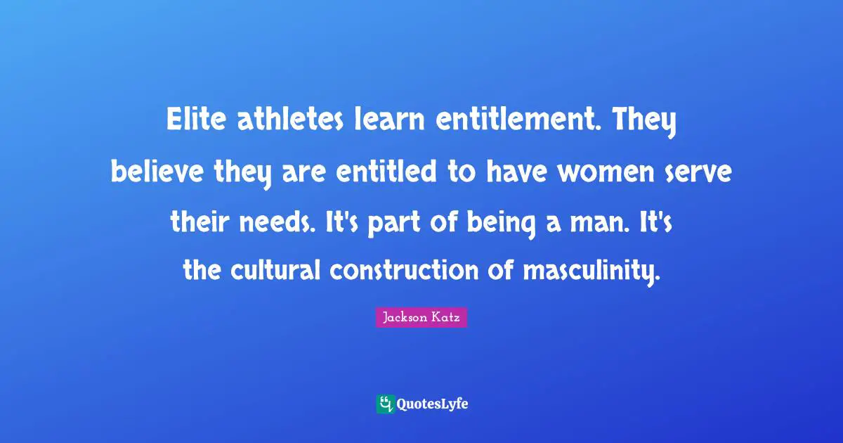 Elite athletes learn entitlement. They believe they are entitled to have women serve their needs. It's part of being a man. It's the cultural construction of masculinity.