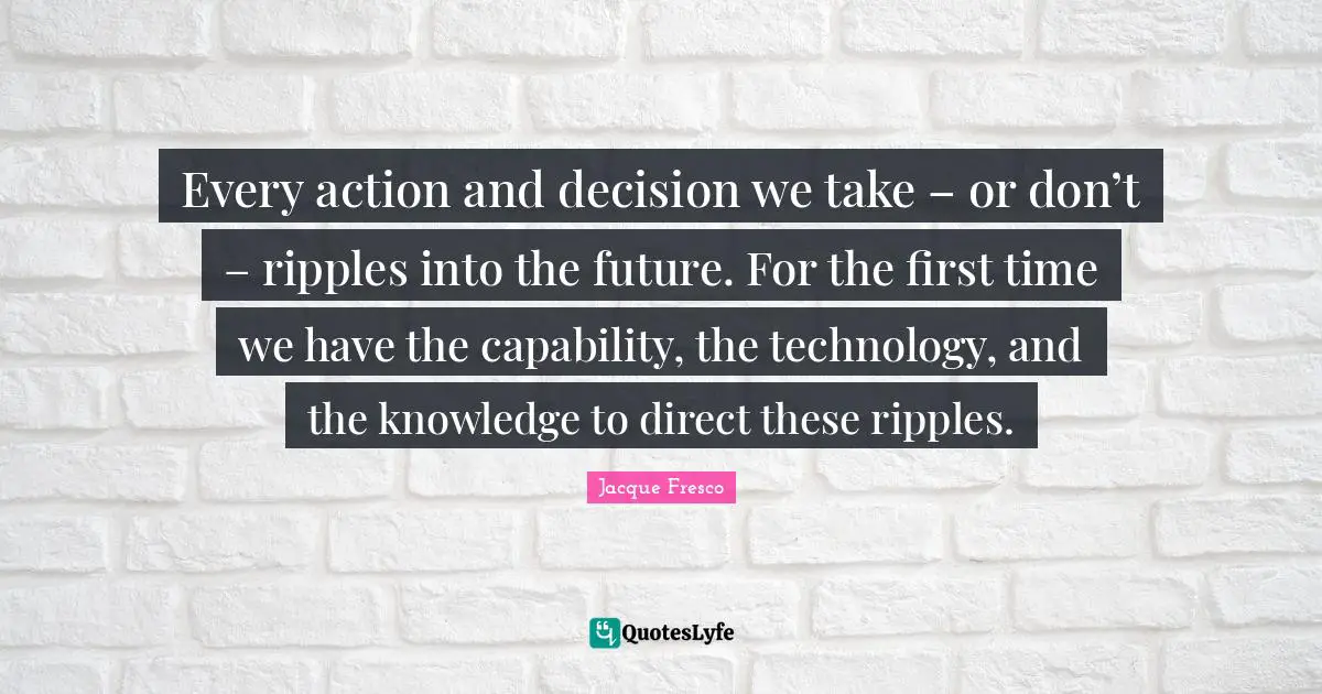 Every action and decision we take – or don’t – ripples into the future. For the first time we have the capability, the technology, and the knowledge to direct these ripples.