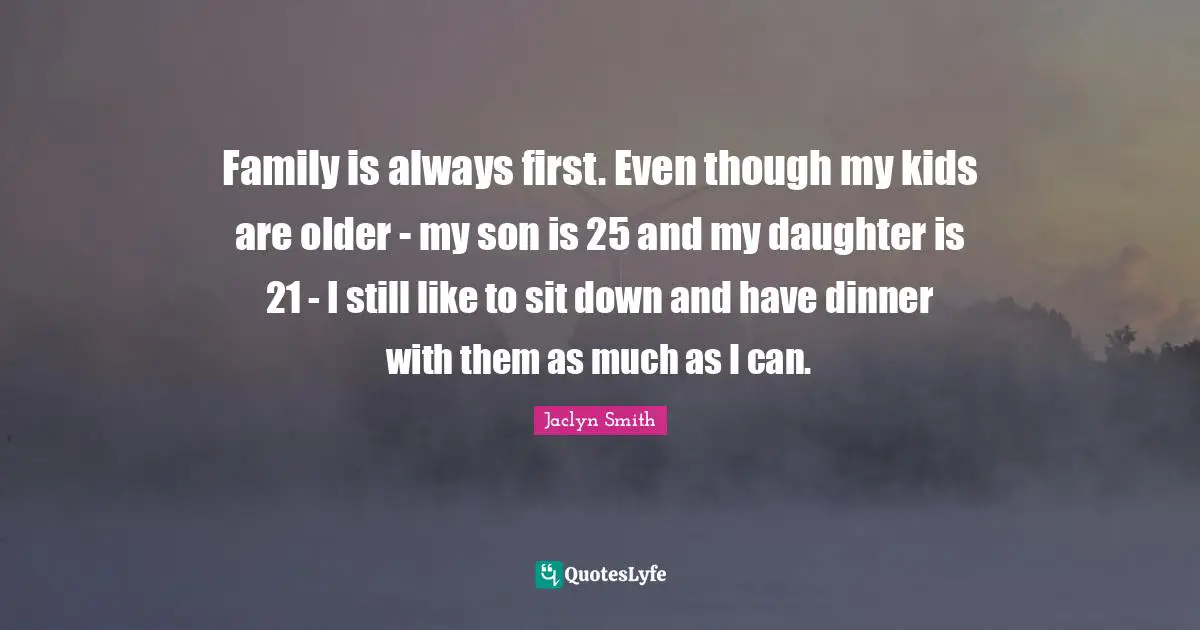 Family is always first. Even though my kids are older - my son is 25 and my daughter is 21 - I still like to sit down and have dinner with them as much as I can.