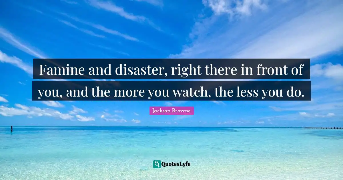 Famine and disaster, right there in front of you, and the more you watch, the less you do.