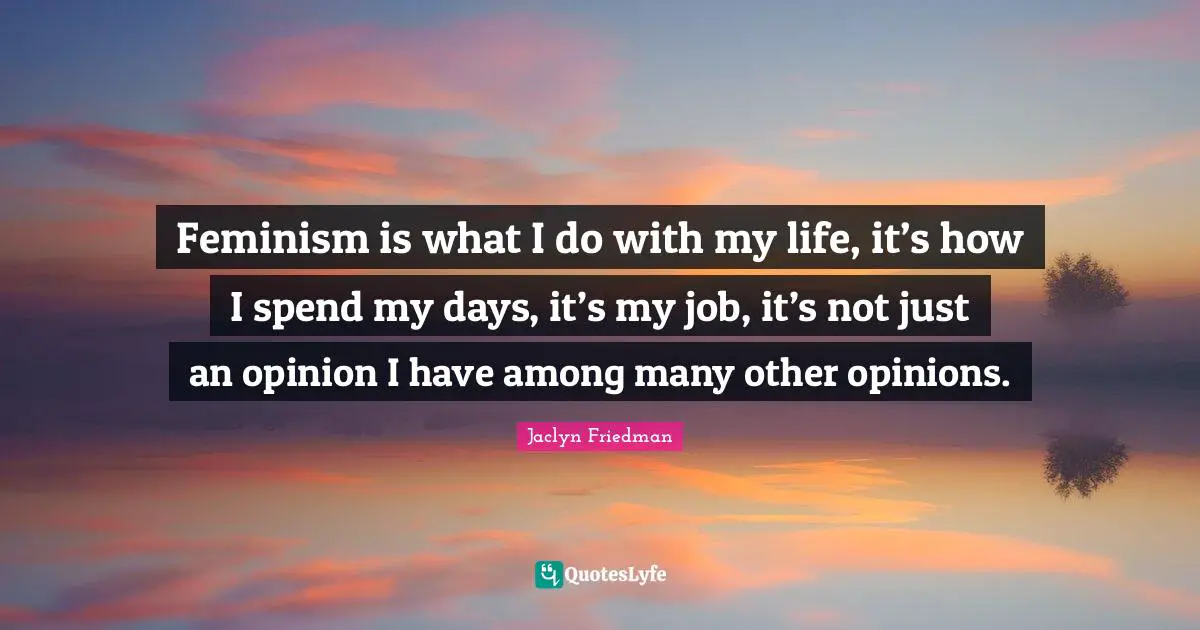 Feminism is what I do with my life, it’s how I spend my days, it’s my job, it’s not just an opinion I have among many other opinions.