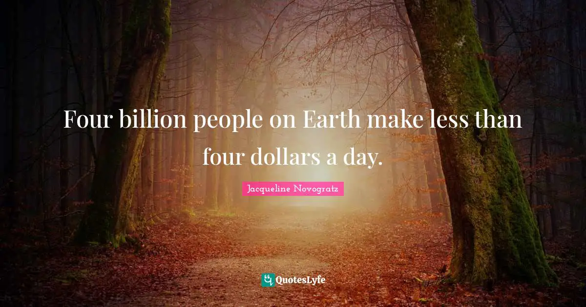 Four billion people on Earth make less than four dollars a day.