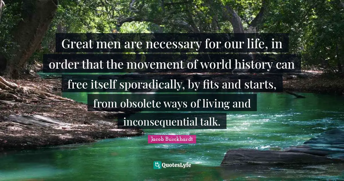 Great men are necessary for our life, in order that the movement of world history can free itself sporadically, by fits and starts, from obsolete ways of living and inconsequential talk.