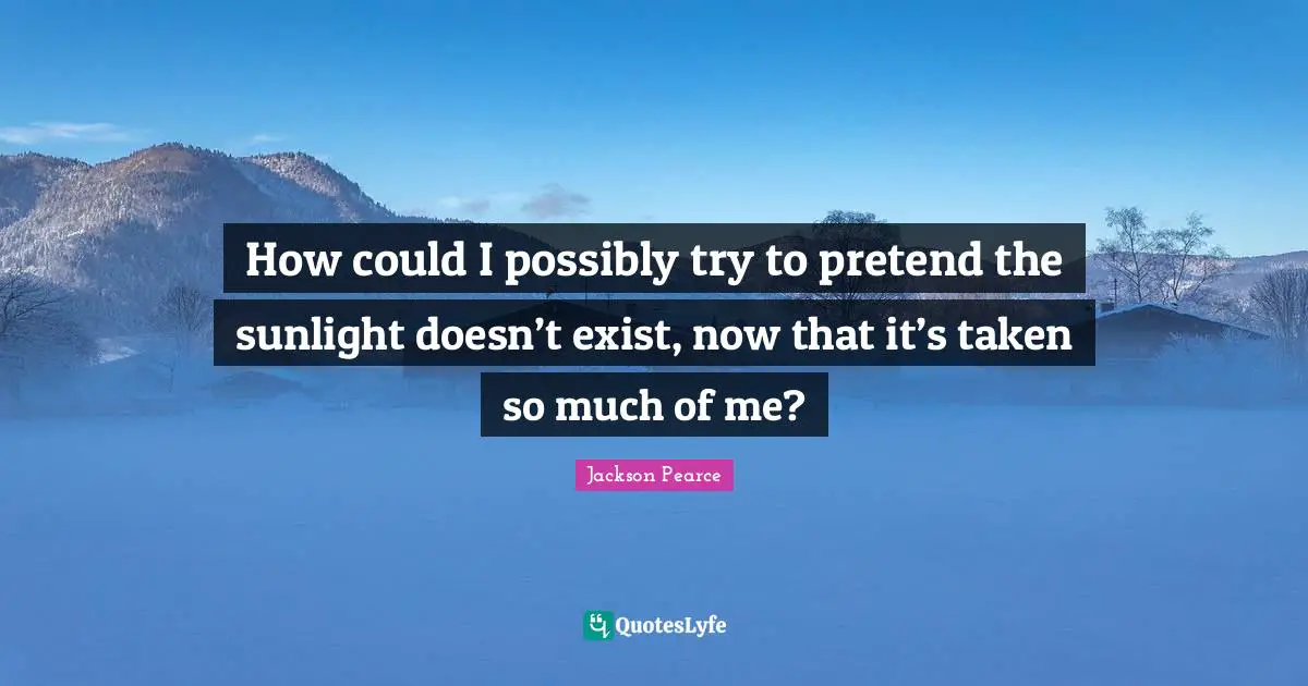 How could I possibly try to pretend the sunlight doesn’t exist, now that it’s taken so much of me?