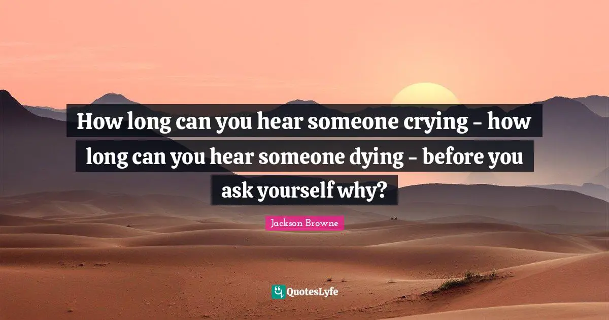 How long can you hear someone crying - how long can you hear someone dying - before you ask yourself why?