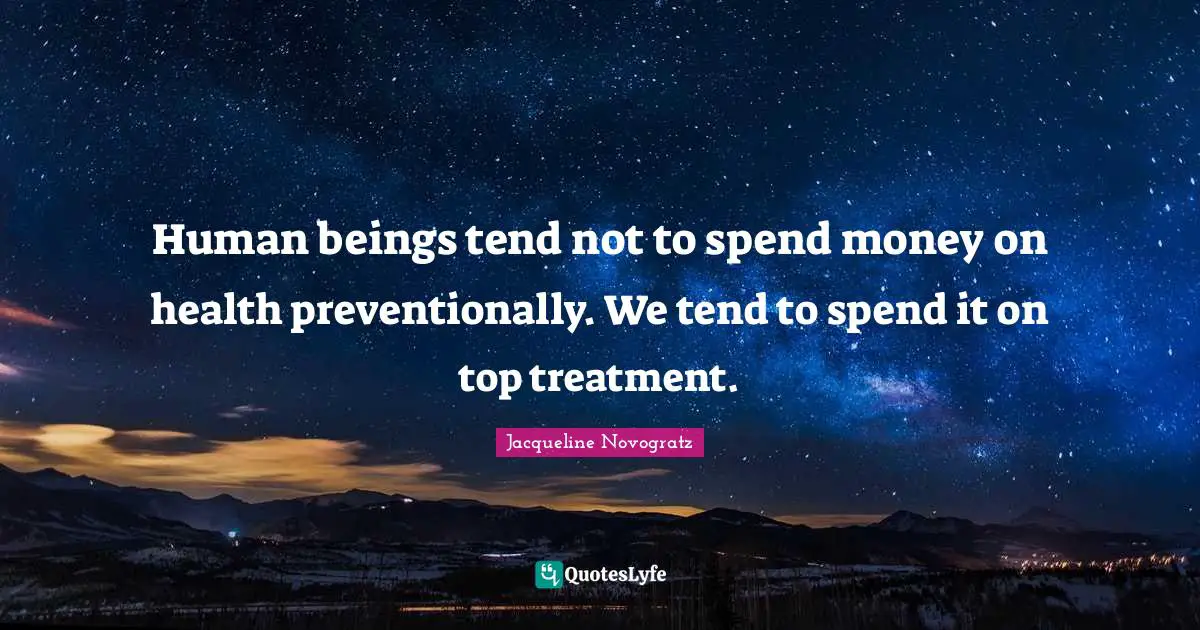 Human beings tend not to spend money on health preventionally. We tend to spend it on top treatment.