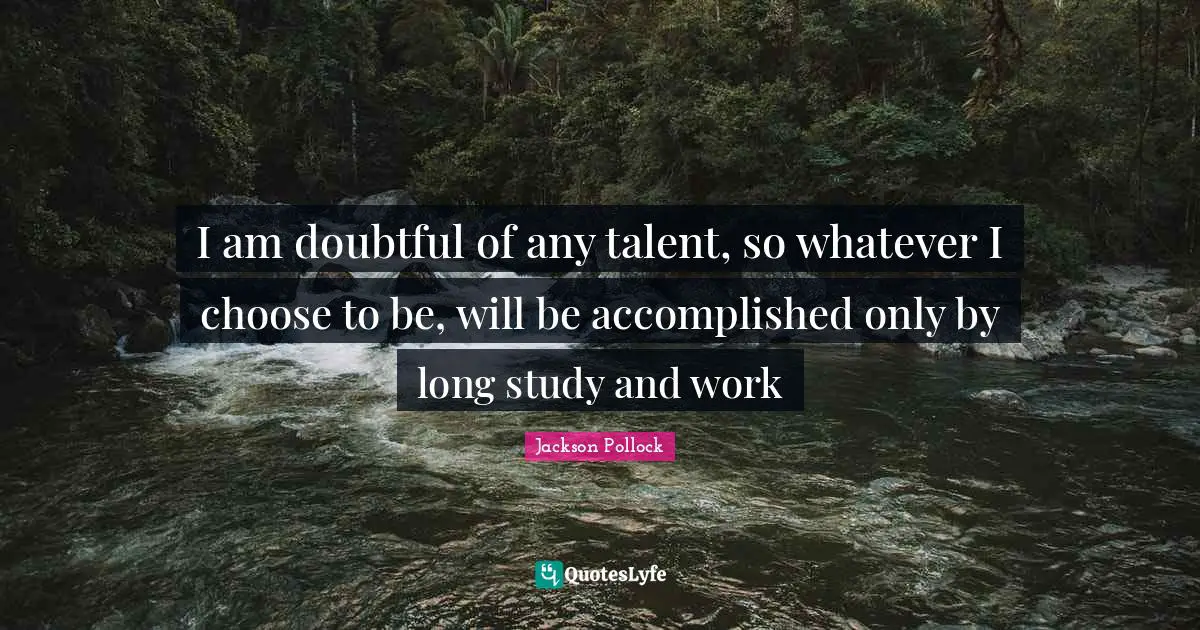 I am doubtful of any talent, so whatever I choose to be, will be accomplished only by long study and work