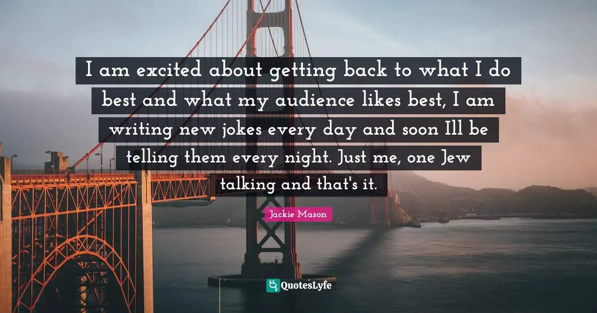 Jackie Mason Quotes: "I am excited about getting back to what I do best and what my audience likes best, I am writing new jokes every day and soon Ill be telling them every night. Just me, one Jew talking and that's it."