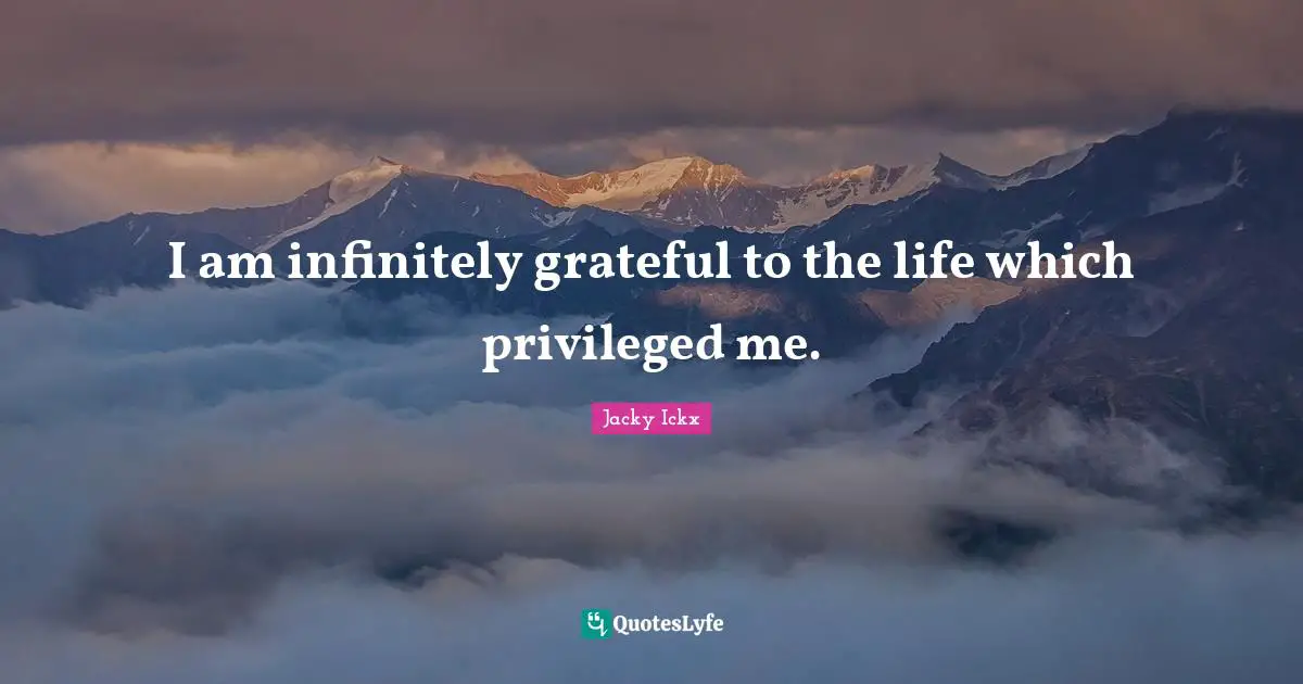 I am infinitely grateful to the life which privileged me.