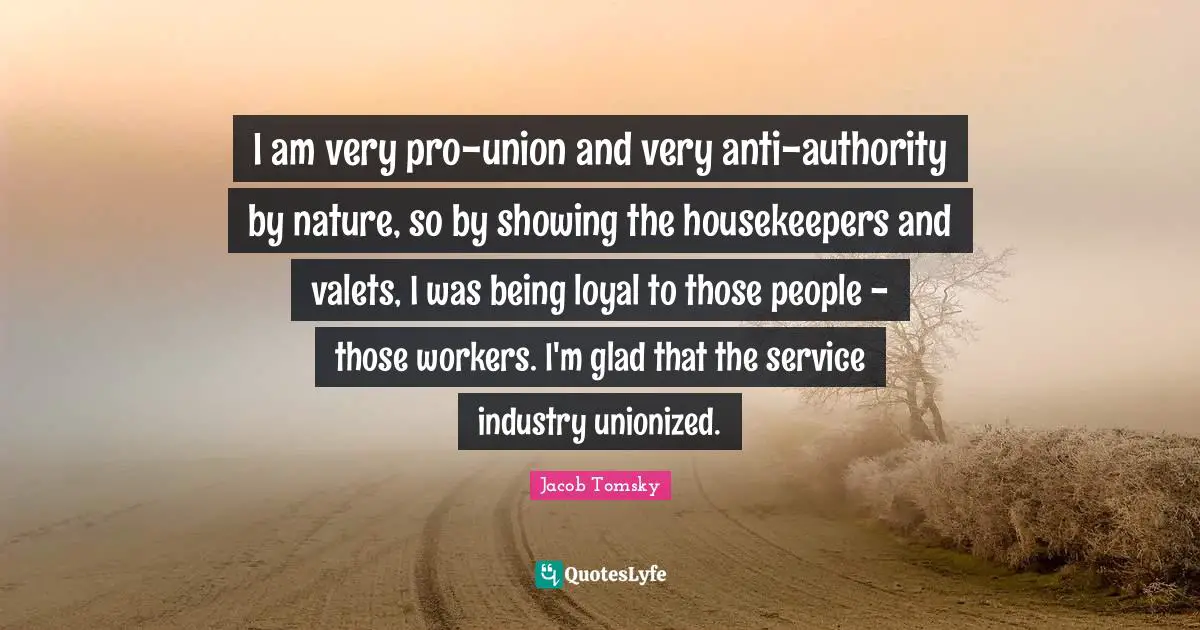 I am very pro-union and very anti-authority by nature, so by showing the housekeepers and valets, I was being loyal to those people - those workers. I'm glad that the service industry unionized.