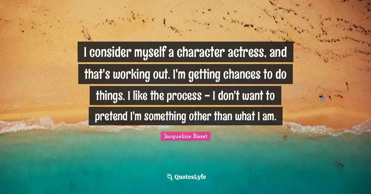 Jacqueline Bisset Quotes: "I consider myself a character actress, and that's working out. I'm getting chances to do things. I like the process - I don't want to pretend I'm something other than what I am."