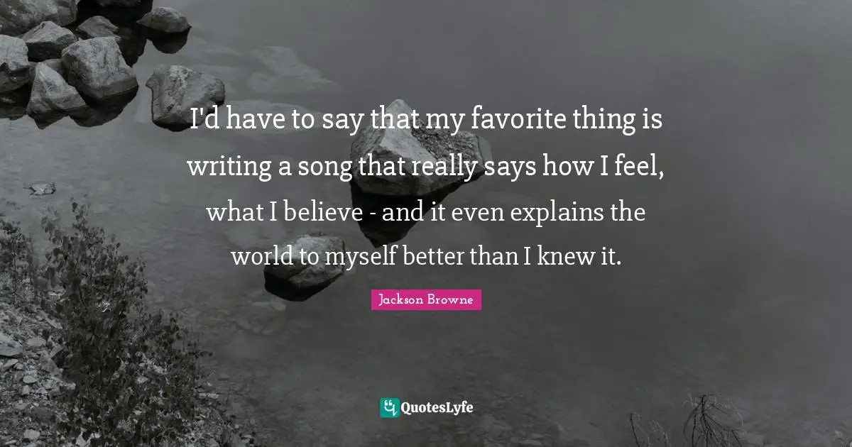 I'd have to say that my favorite thing is writing a song that really says how I feel, what I believe - and it even explains the world to myself better than I knew it.