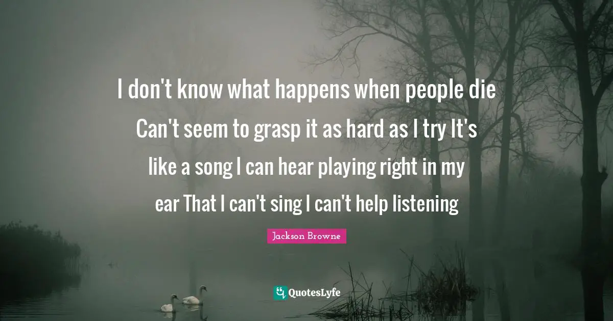 I don't know what happens when people die Can't seem to grasp it as hard as I try It's like a song I can hear playing right in my ear That I can't sing I can't help listening