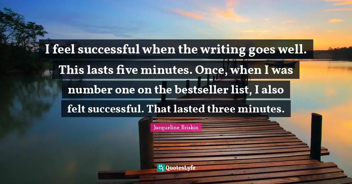 I feel successful when the writing goes well. This lasts five minutes. Once, when I was number one on the bestseller list, I also felt successful. That lasted three minutes.