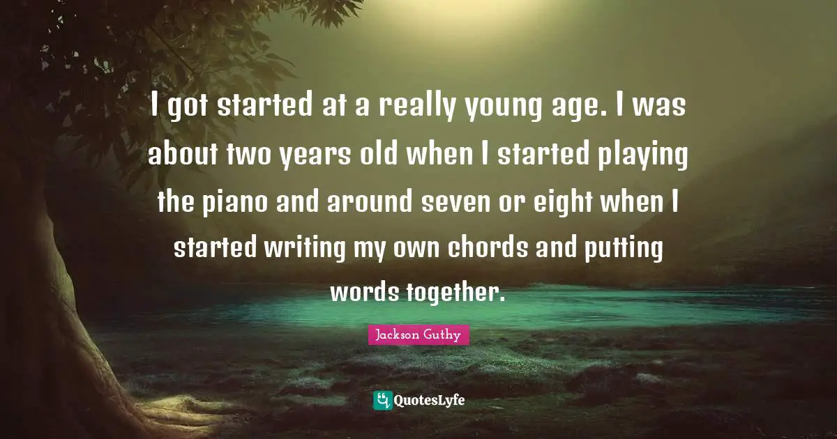 I got started at a really young age. I was about two years old when I started playing the piano and around seven or eight when I started writing my own chords and putting words together.