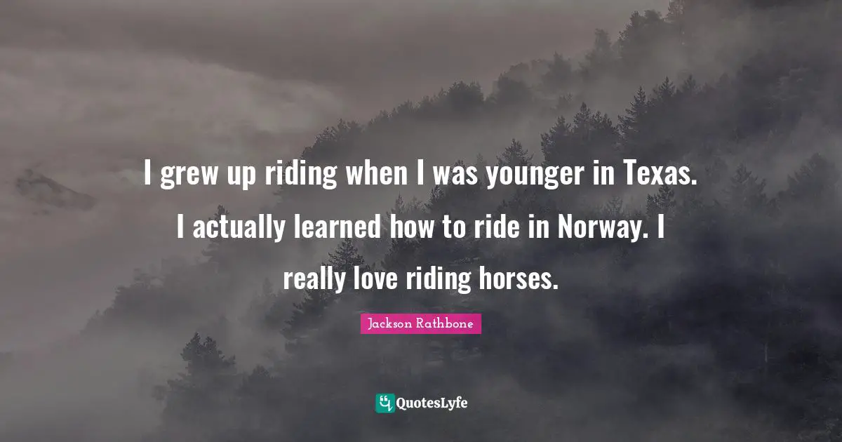 I grew up riding when I was younger in Texas. I actually learned how to ride in Norway. I really love riding horses.
