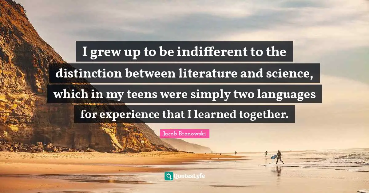 I grew up to be indifferent to the distinction between literature and science, which in my teens were simply two languages for experience that I learned together.