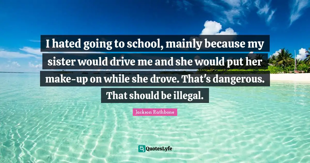 I hated going to school, mainly because my sister would drive me and she would put her make-up on while she drove. That's dangerous. That should be illegal.