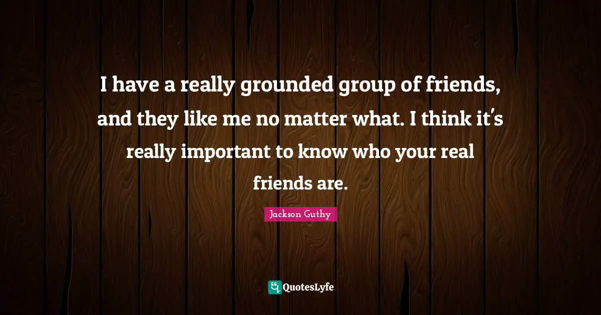 I have a really grounded group of friends, and they like me no matter what. I think it's really important to know who your real friends are.