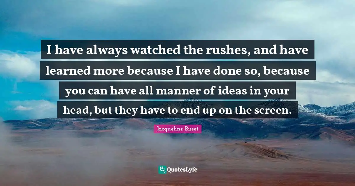 Jacqueline Bisset Quotes: "I have always watched the rushes, and have learned more because I have done so, because you can have all manner of ideas in your head, but they have to end up on the screen."
