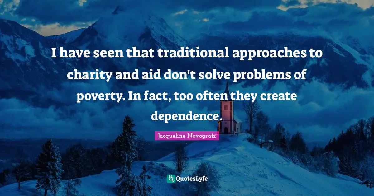 I have seen that traditional approaches to charity and aid don't solve problems of poverty. In fact, too often they create dependence.