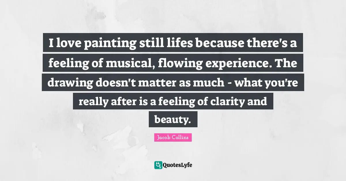 I love painting still lifes because there's a feeling of musical, flowing experience. The drawing doesn't matter as much - what you're really after is a feeling of clarity and beauty.