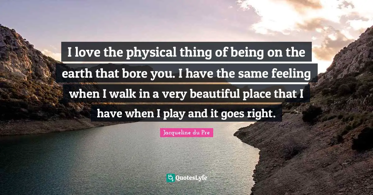Bores You Quotes: "I love the physical thing of being on the earth that bore you. I have the same feeling when I walk in a very beautiful place that I have when I play and it goes right."