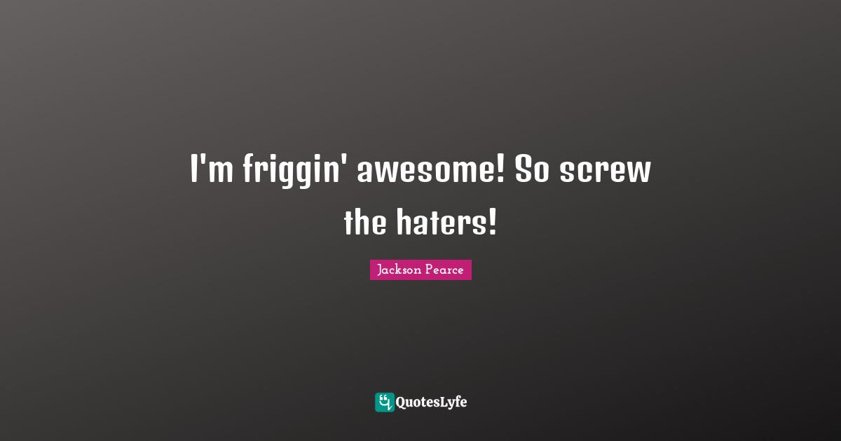 I'm friggin' awesome! So screw the haters!