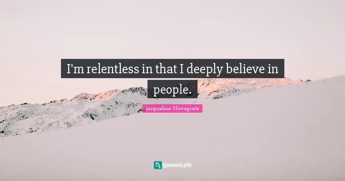 I'm relentless in that I deeply believe in people.