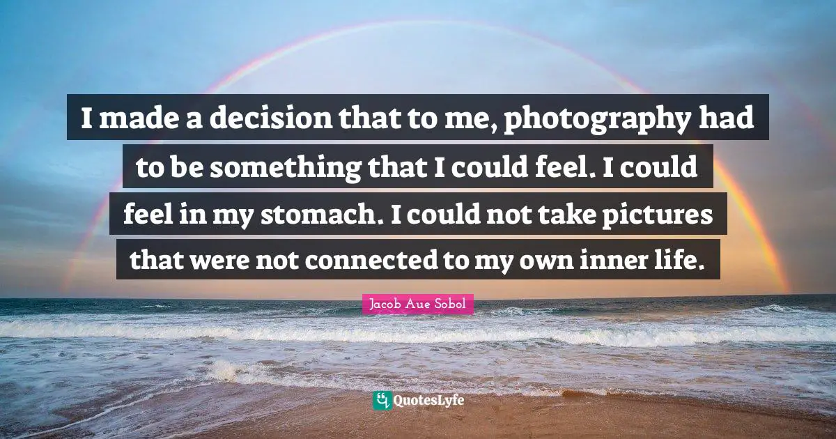 I made a decision that to me, photography had to be something that I could feel. I could feel in my stomach. I could not take pictures that were not connected to my own inner life.