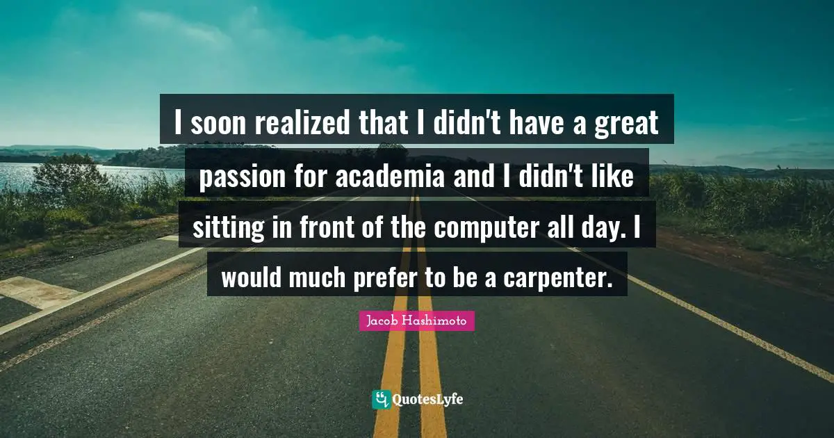 I soon realized that I didn't have a great passion for academia and I didn't like sitting in front of the computer all day. I would much prefer to be a carpenter.