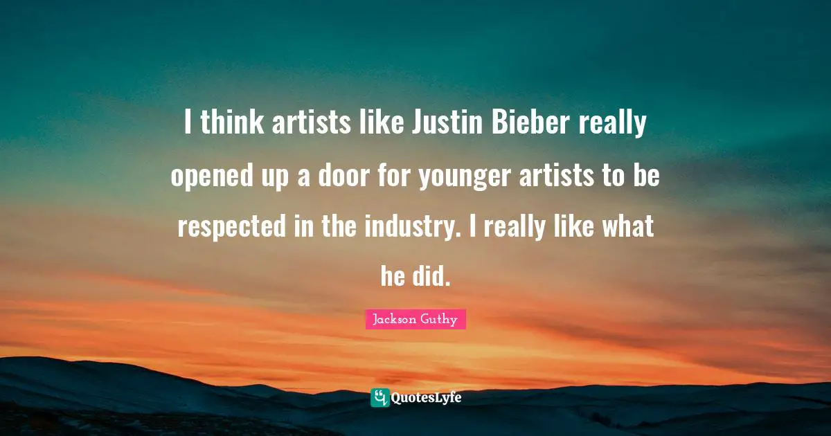 I think artists like Justin Bieber really opened up a door for younger artists to be respected in the industry. I really like what he did.