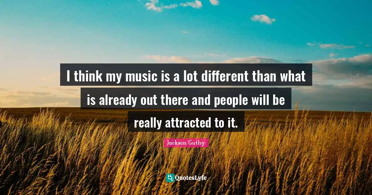 I think my music is a lot different than what is already out there and people will be really attracted to it.