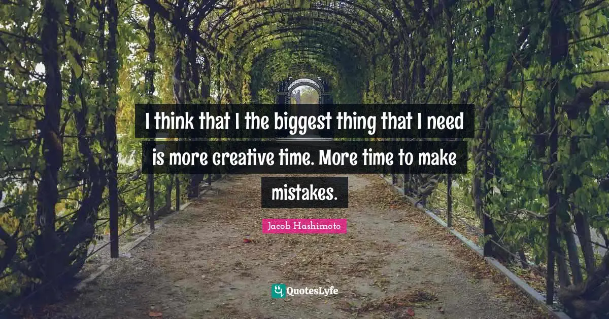 I think that I the biggest thing that I need is more creative time. More time to make mistakes.