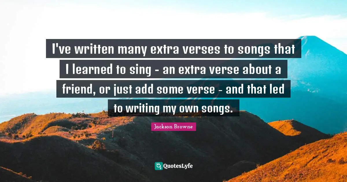 I've written many extra verses to songs that I learned to sing - an extra verse about a friend, or just add some verse - and that led to writing my own songs.