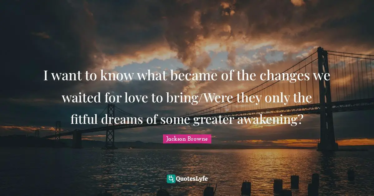 I want to know what became of the changes we waited for love to bring/Were they only the fitful dreams of some greater awakening?