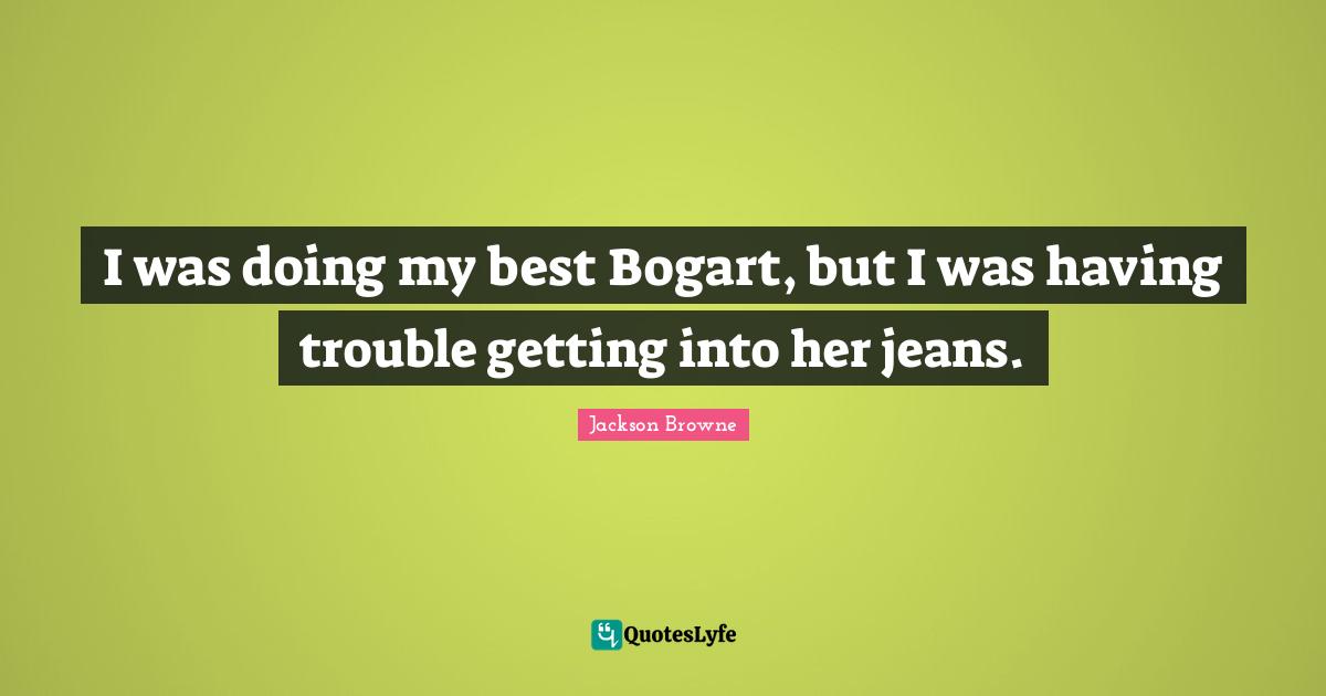 I was doing my best Bogart, but I was having trouble getting into her jeans.