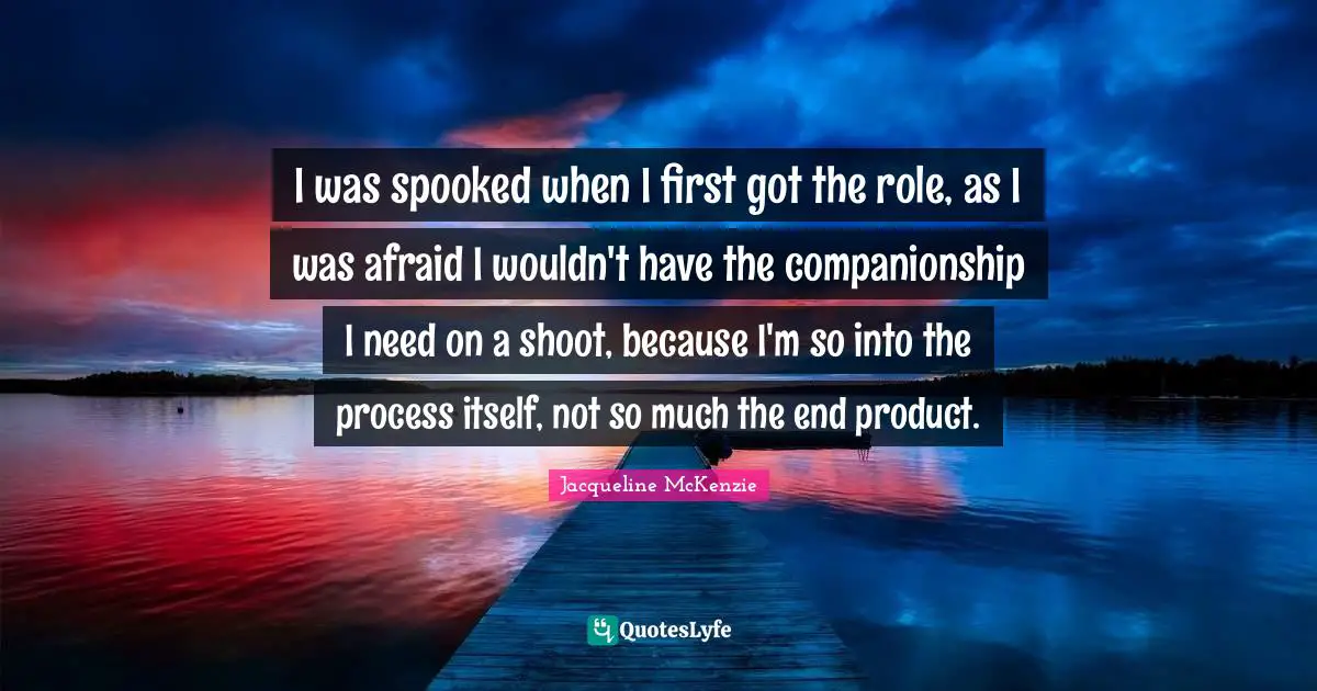 I was spooked when I first got the role, as I was afraid I wouldn't have the companionship I need on a shoot, because I'm so into the process itself, not so much the end product.