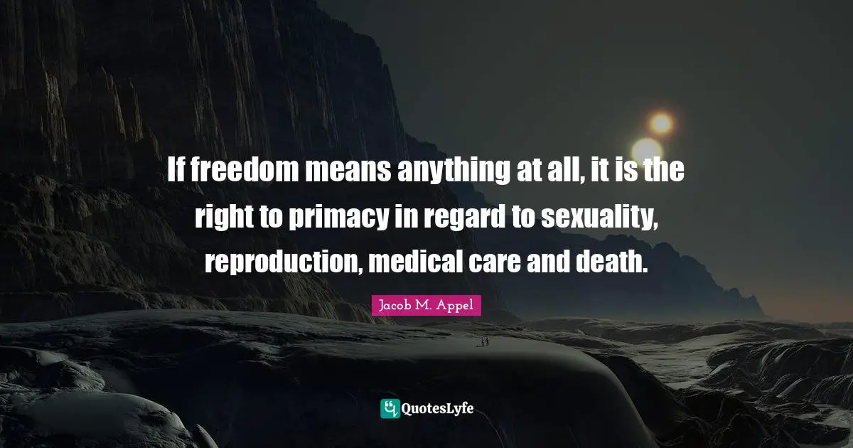 If freedom means anything at all, it is the right to primacy in regard to sexuality, reproduction, medical care and death.