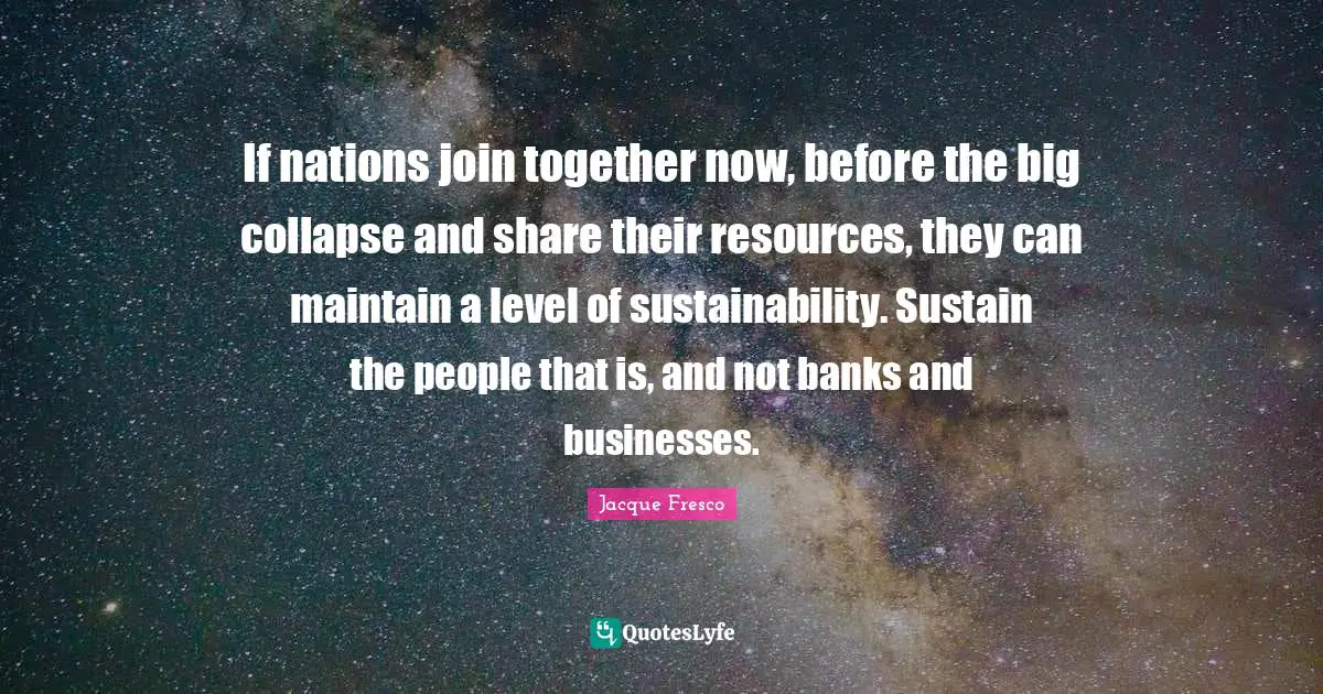 If nations join together now, before the big collapse and share their resources, they can maintain a level of sustainability. Sustain the people that is, and not banks and businesses.