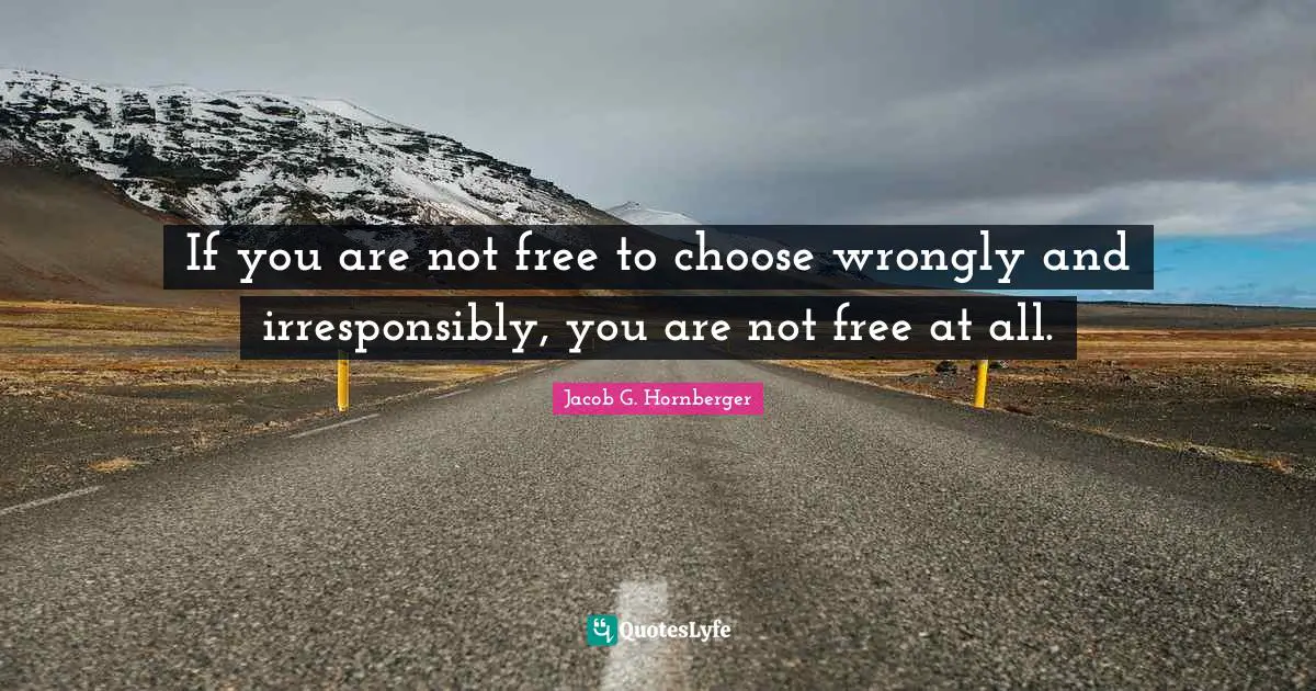 If you are not free to choose wrongly and irresponsibly, you are not free at all.