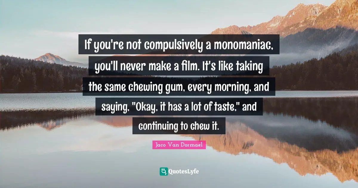 If you're not compulsively a monomaniac, you'll never make a film. It's like taking the same chewing gum, every morning, and saying, "Okay, it has a lot of taste," and continuing to chew it.