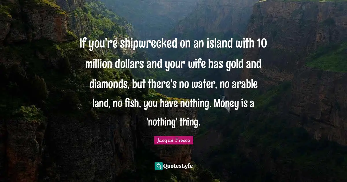 Dollars Quotes: "If you're shipwrecked on an island with 10 million dollars and your wife has gold and diamonds, but there's no water, no arable land, no fish, you have nothing. Money is a 'nothing' thing."