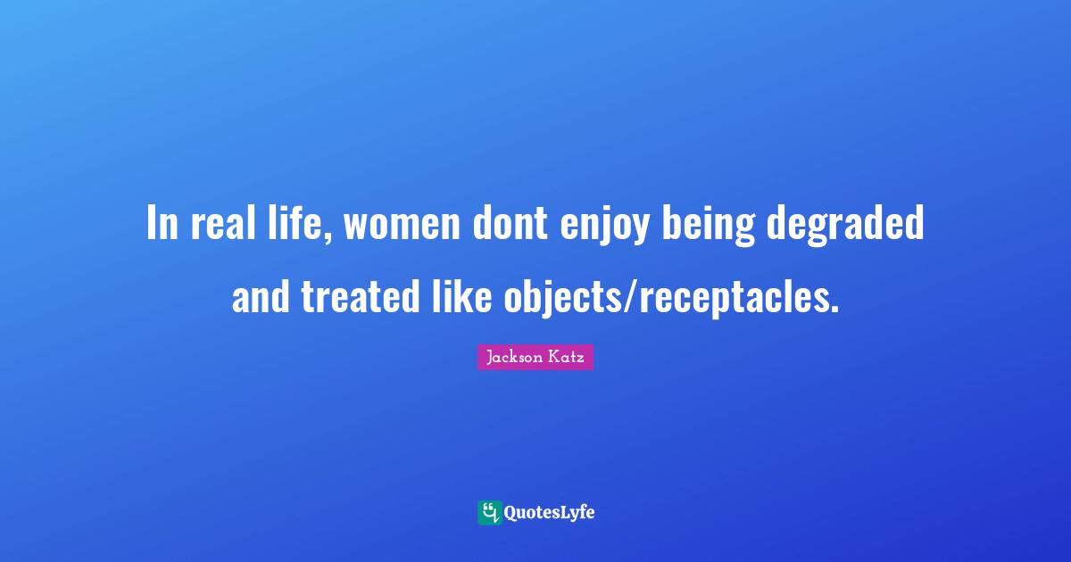 In real life, women dont enjoy being degraded and treated like objects/receptacles.