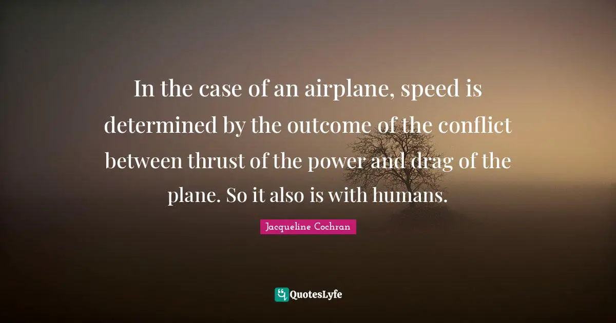 In the case of an airplane, speed is determined by the outcome of the conflict between thrust of the power and drag of the plane. So it also is with humans.