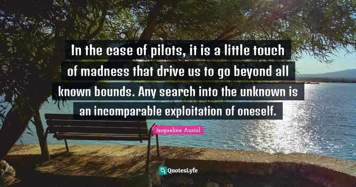 Bounds Quotes: "In the case of pilots, it is a little touch of madness that drive us to go beyond all known bounds. Any search into the unknown is an incomparable exploitation of oneself."